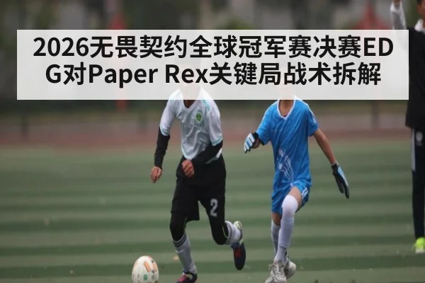 2026无畏契约全球冠军赛决赛EDG对Paper Rex关键局战术拆解