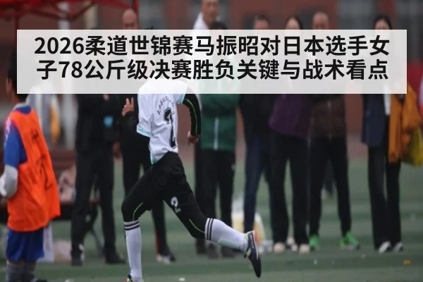 2026柔道世锦赛马振昭对日本选手女子78公斤级决赛胜负关键与战术看点