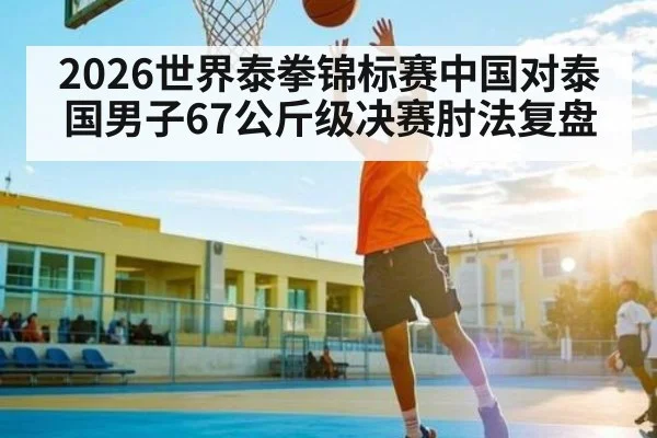 2026世界泰拳锦标赛中国对泰国男子67公斤级决赛肘法复盘